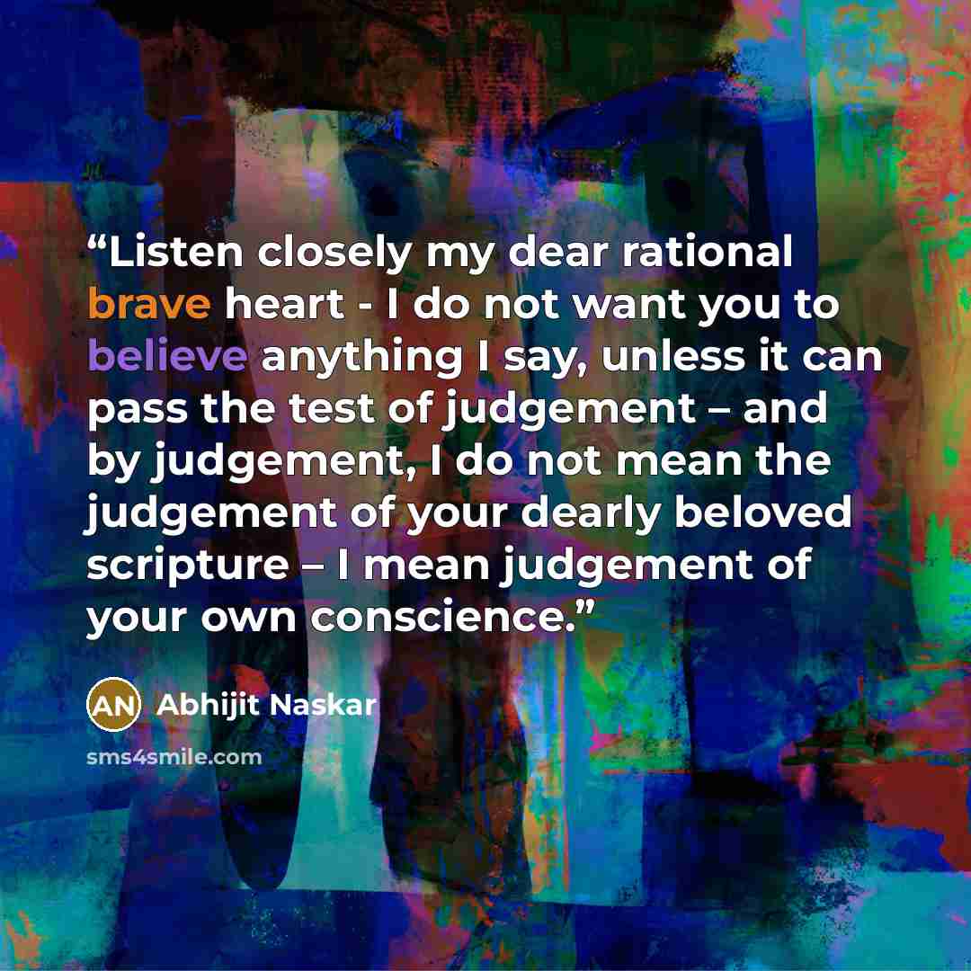 “Listen closely my dear rational brave heart - I do not want you to believe anything I say, unless it can pass the test of judgement – and by judgement, I do not mean the judgement of your dearly beloved scripture – I mean judgement of your own conscience.” quote by Abhijit Naskar