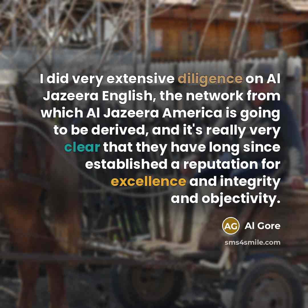 “I did very extensive diligence on Al Jazeera English, the network from which Al Jazeera America is going to be derived, and it's really very clear that they have long since established a reputation for excellence and integrity and objectivity.” quote by Al Gore