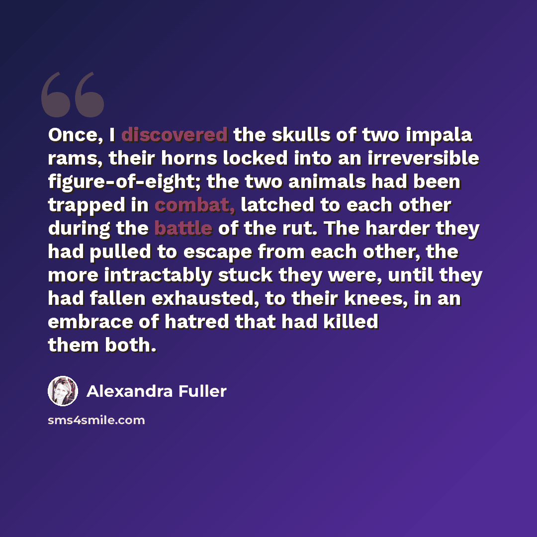 “Once, I discovered the skulls of two impala rams, their horns locked into an irreversible figure-of-eight; the two animals had been trapped in combat, latched to each other during the battle of the rut. The harder they had pulled to escape from each other, the more intractably stuck they were…” quote by Alexandra Fuller