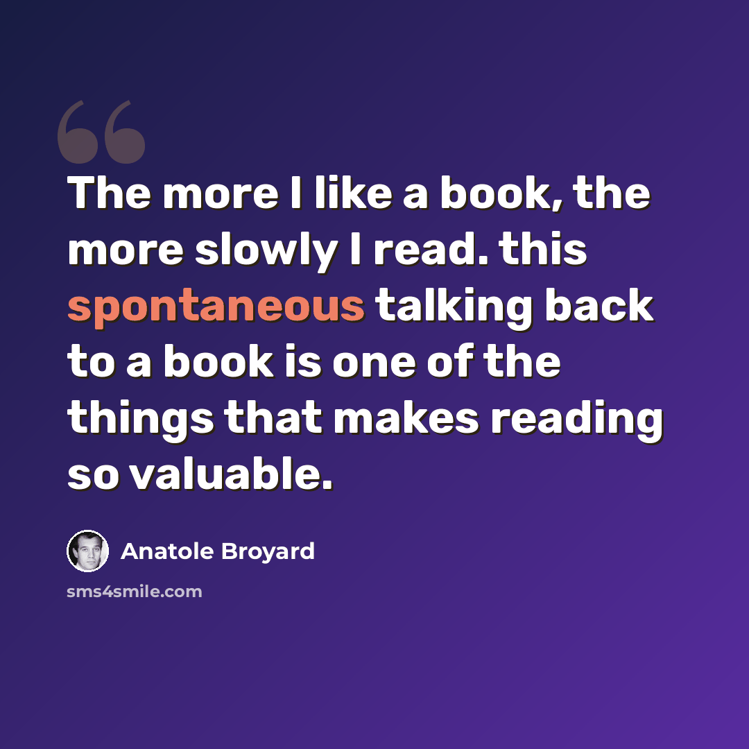 “The more I like a book, the more slowly I read. this spontaneous talking back to a book is one of the things that makes reading so valuable.” quote by Anatole Broyard