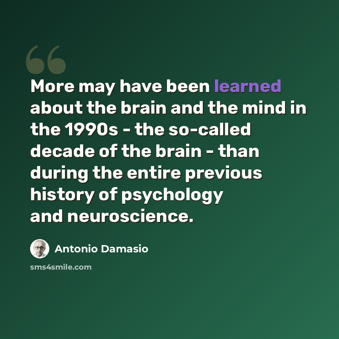 “More may have been learned about the brain and the mind in the 1990s - the so-called decade of the brain - than during the entire previous history of psychology and neuroscience.” quote by Antonio Damasio