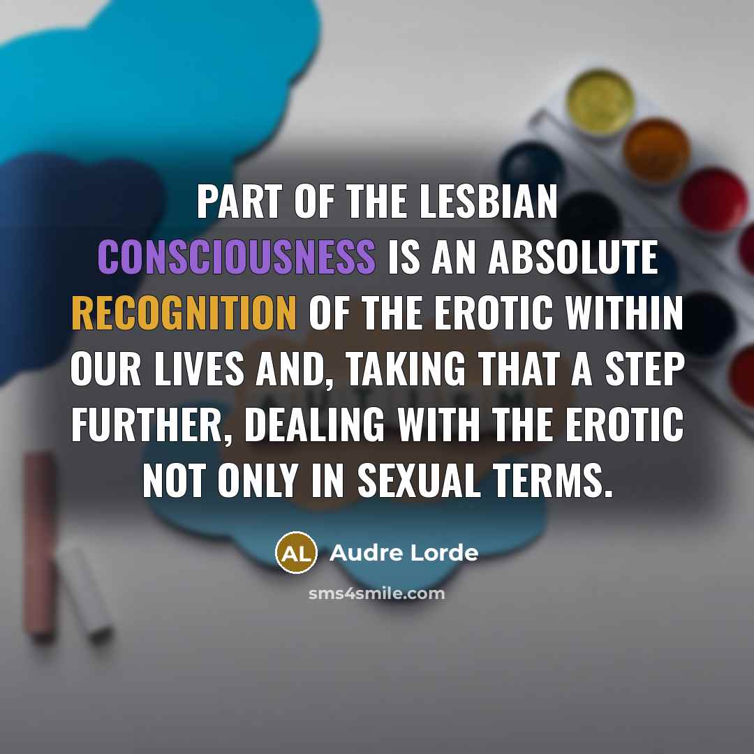 “Part of the lesbian consciousness is an absolute recognition of the erotic within our lives and, taking that a step further, dealing with the erotic not only in sexual terms.” quote by Audre Lorde