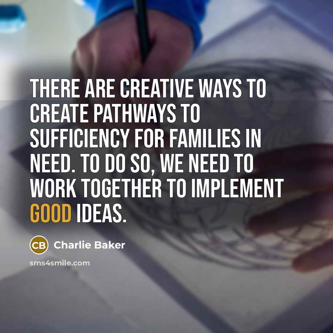 “There are creative ways to create pathways to sufficiency for families in need. To do so, we need to work together to implement good ideas.” quote by Charlie Baker