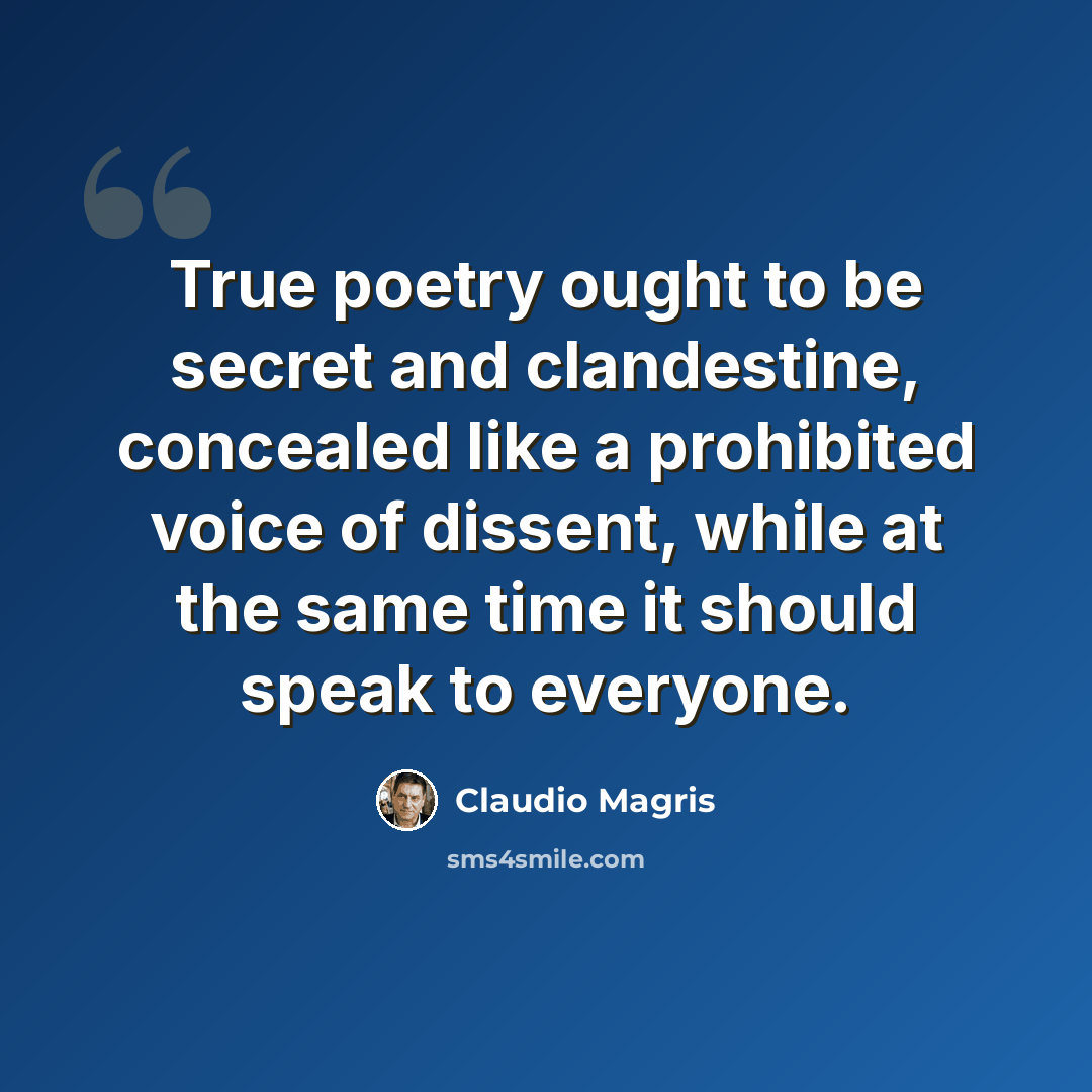 “True poetry ought to be secret and clandestine, concealed like a prohibited voice of dissent, while at the same time it should speak to everyone.” quote by Claudio Magris