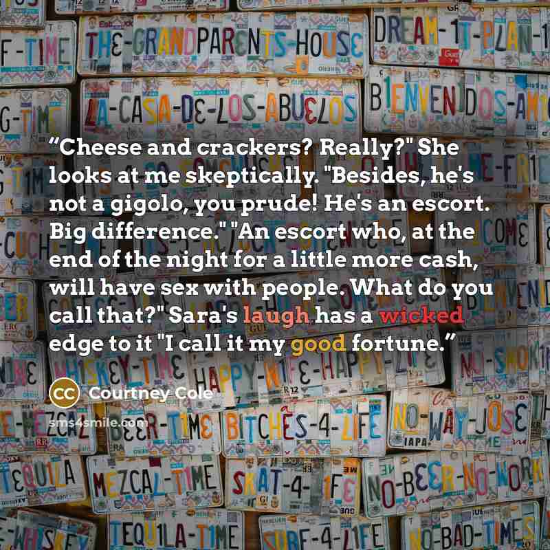 “Cheese and crackers? Really?" She looks at me skeptically. "Besides, he's not a gigolo, you prude! He's an escort. Big difference." "An escort who, at the end of the night for a little more cash, will have sex with people. What do you call that?" Sara's laugh has a wicked edge to it "I call it my…” quote by Courtney Cole