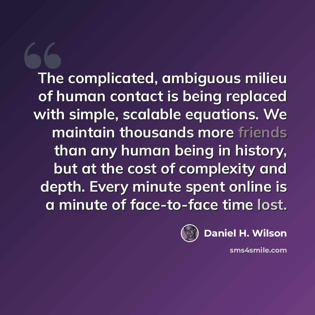 “The complicated, ambiguous milieu of human contact is being replaced with simple, scalable equations. We maintain thousands more friends than any human being in history, but at the cost of complexity and depth. Every minute spent online is a minute of face-to-face time lost.” quote by Daniel H. Wilson