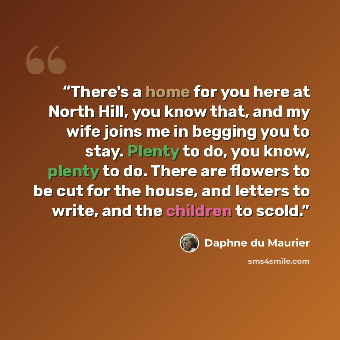 “There's a home for you here at North Hill, you know that, and my wife joins me in begging you to stay. Plenty to do, you know, plenty to do. There are flowers to be cut for the house, and letters to write, and the children to scold.” quote by Daphne du Maurier