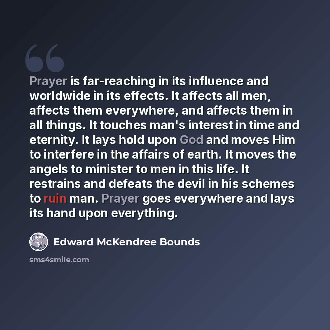 “Prayer is far-reaching in its influence and worldwide in its effects. It affects all men, affects them everywhere, and affects them in all things. It touches man's interest in time and eternity. It lays hold upon God and moves Him to interfere in the affairs of earth. It moves the angels to…” quote by Edward McKendree Bounds