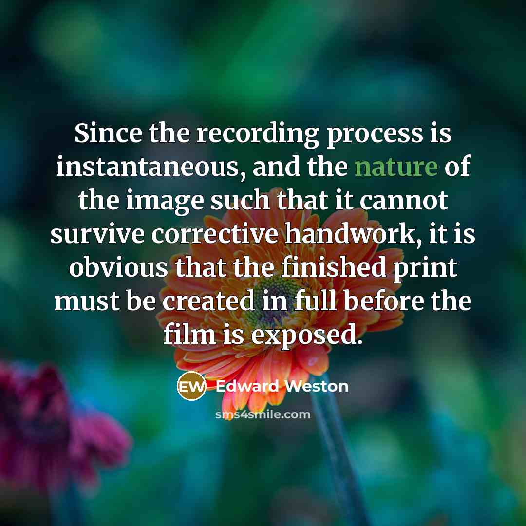 “Since the recording process is instantaneous, and the nature of the image such that it cannot survive corrective handwork, it is obvious that the finished print must be created in full before the film is exposed.” quote by Edward Weston