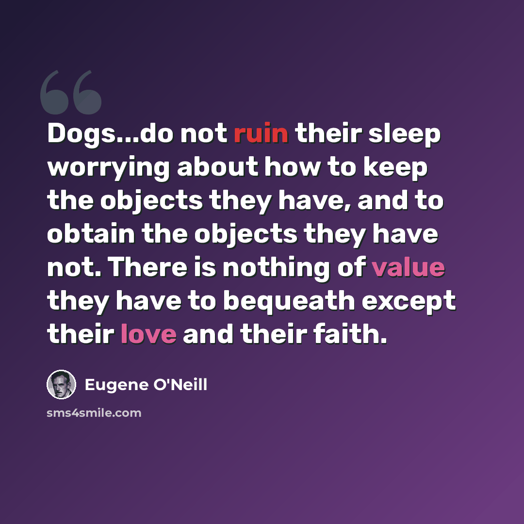 “Dogs...do not ruin their sleep worrying about how to keep the objects they have, and to obtain the objects they have not. There is nothing of value they have to bequeath except their love and their faith.” quote by Eugene O'Neill