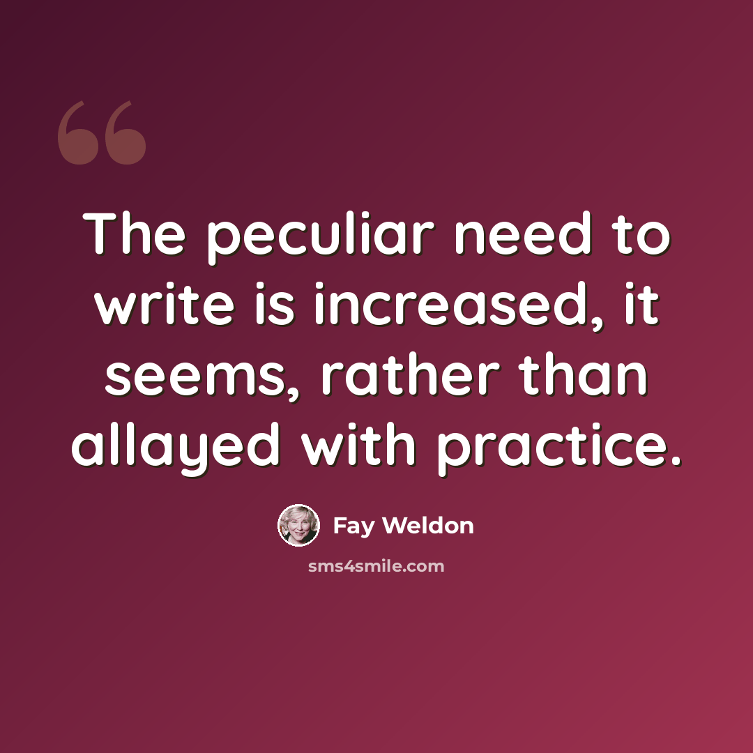 “The peculiar need to write is increased, it seems, rather than allayed with practice.” quote by Fay Weldon