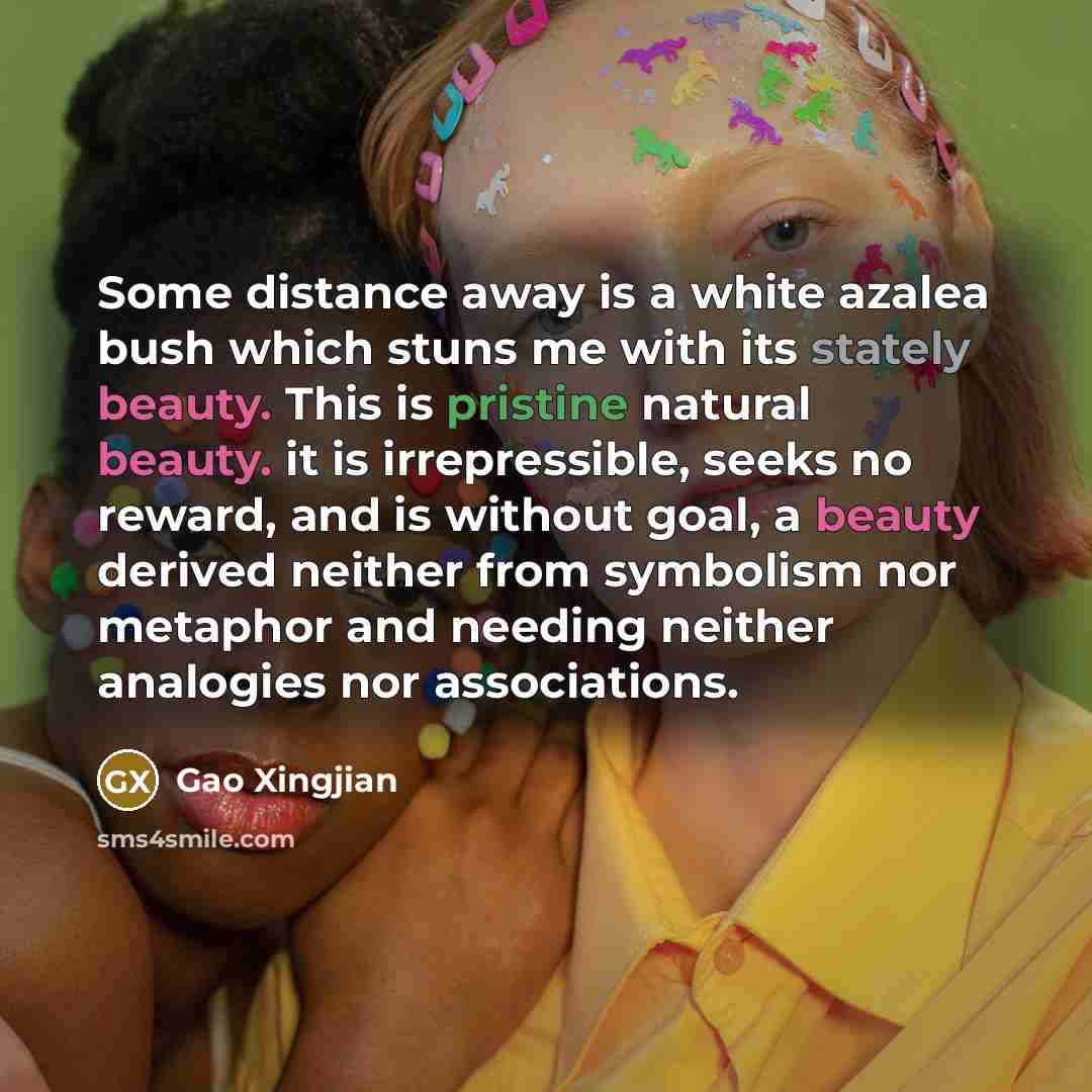 “Some distance away is a white azalea bush which stuns me with its stately beauty. This is pristine natural beauty. it is irrepressible, seeks no reward, and is without goal, a beauty derived neither from symbolism nor metaphor and needing neither analogies nor associations.” quote by Gao Xingjian