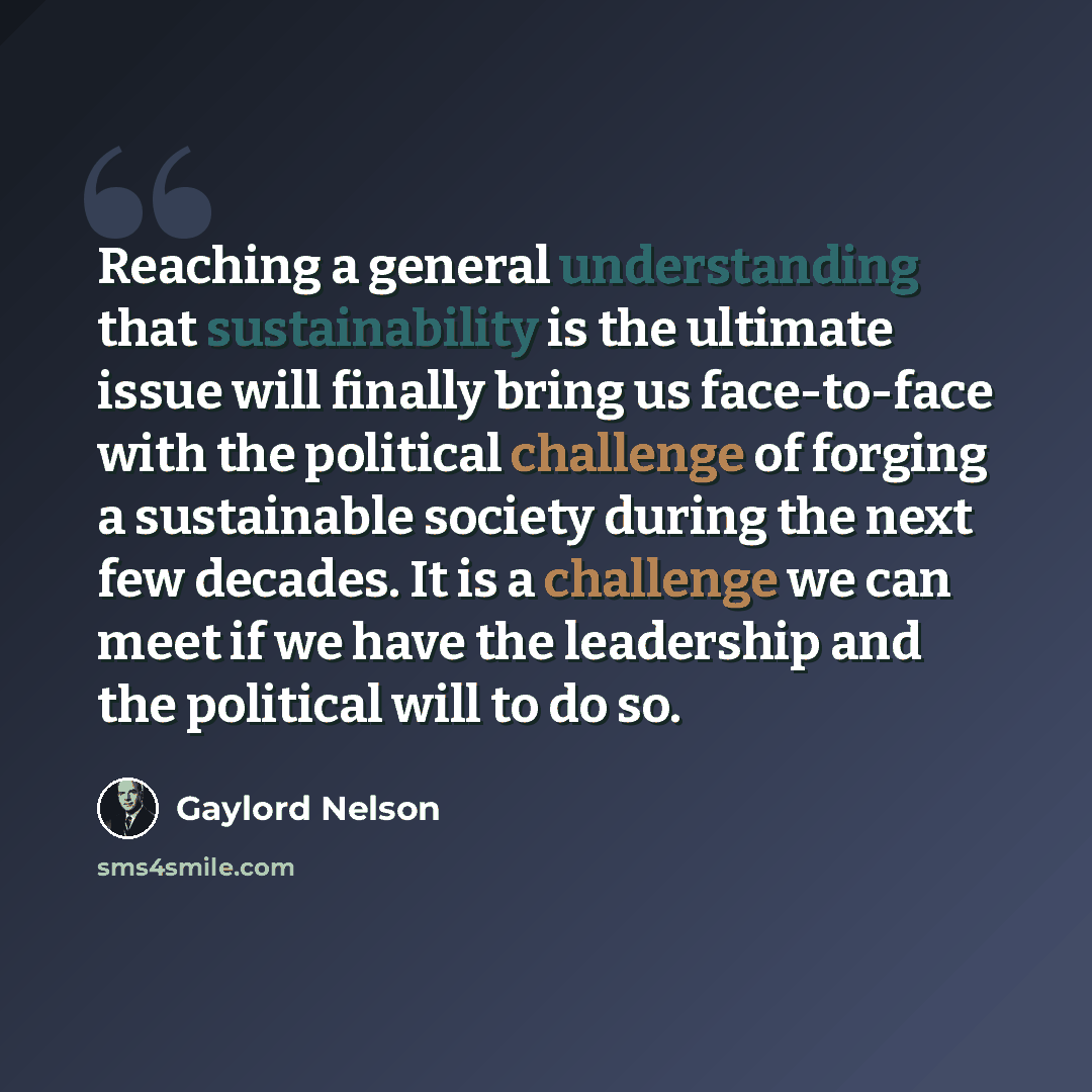 “Reaching a general understanding that sustainability is the ultimate issue will finally bring us face-to-face with the political challenge of forging a sustainable society during the next few decades. It is a challenge we can meet if we have the leadership and the political will to do so.” quote by Gaylord Nelson