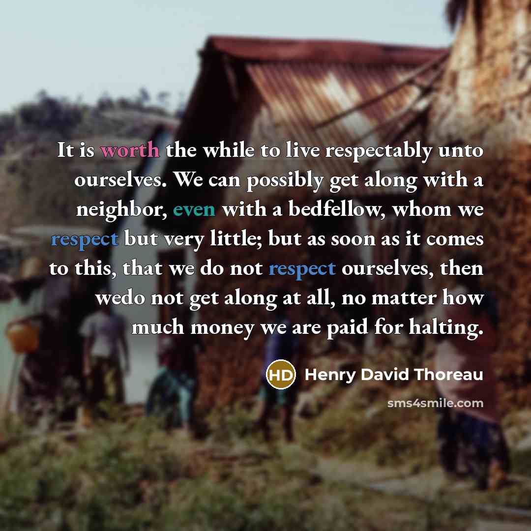“It is worth the while to live respectably unto ourselves. We can possibly get along with a neighbor, even with a bedfellow, whom we respect but very little; but as soon as it comes to this, that we do not respect ourselves, then wedo not get along at all, no matter how much money we are paid for…” quote by Henry David Thoreau