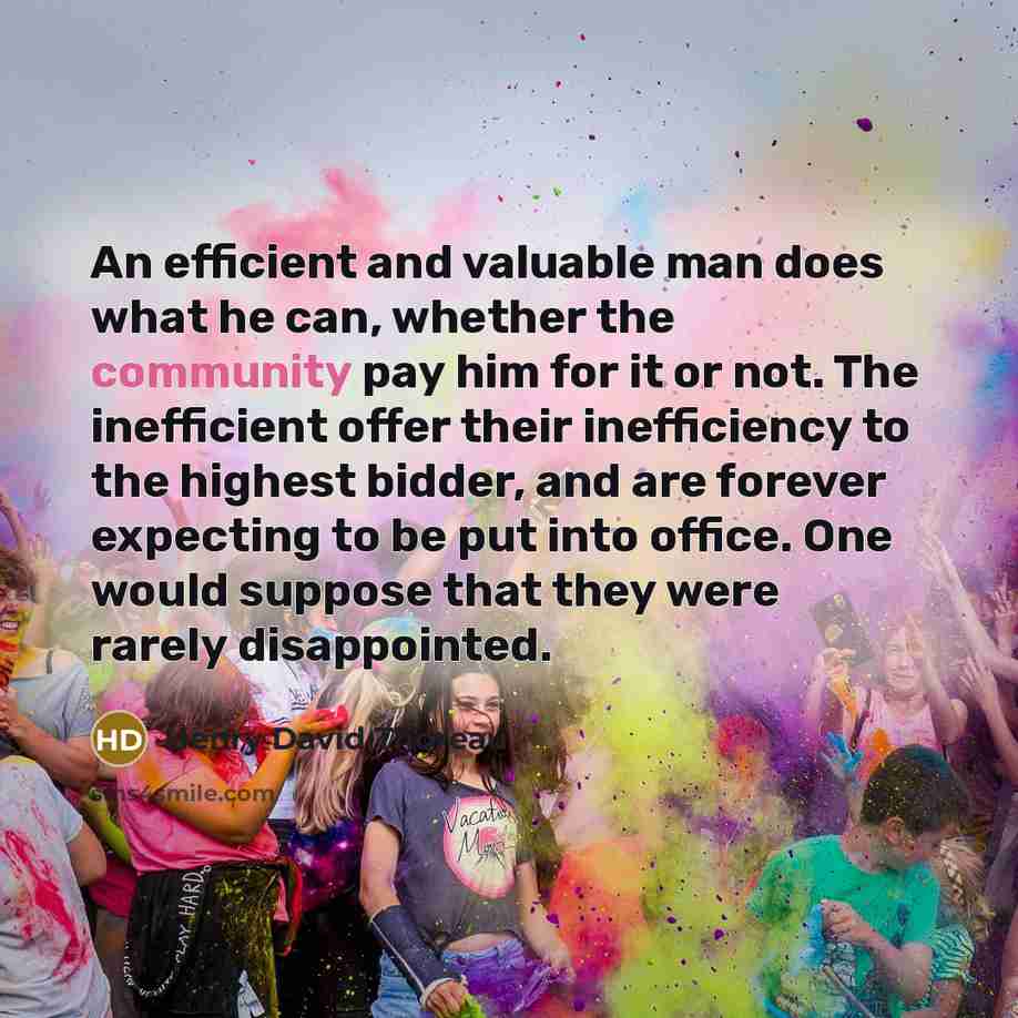 “An efficient and valuable man does what he can, whether the community pay him for it or not. The inefficient offer their inefficiency to the highest bidder, and are forever expecting to be put into office. One would suppose that they were rarely disappointed.” quote by Henry David Thoreau