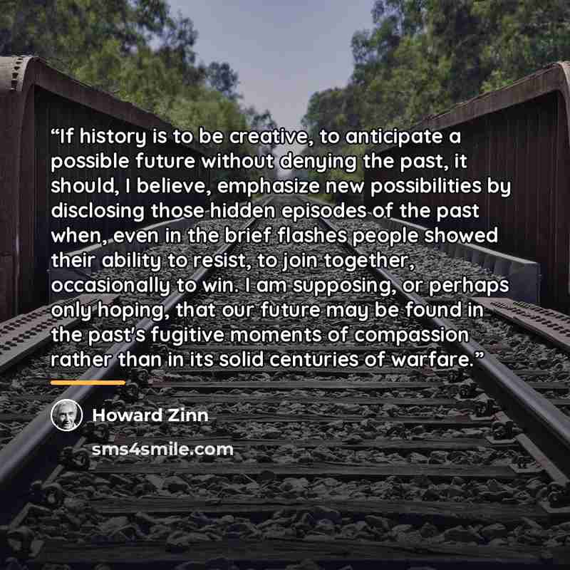 “If history is to be creative, to anticipate a possible future without denying the past, it should, I believe, emphasize new possibilities by disclosing those hidden episodes of the past when, even in the brief flashes people showed their ability to resist, to join together, occasionally to win. I…” quote by Howard Zinn