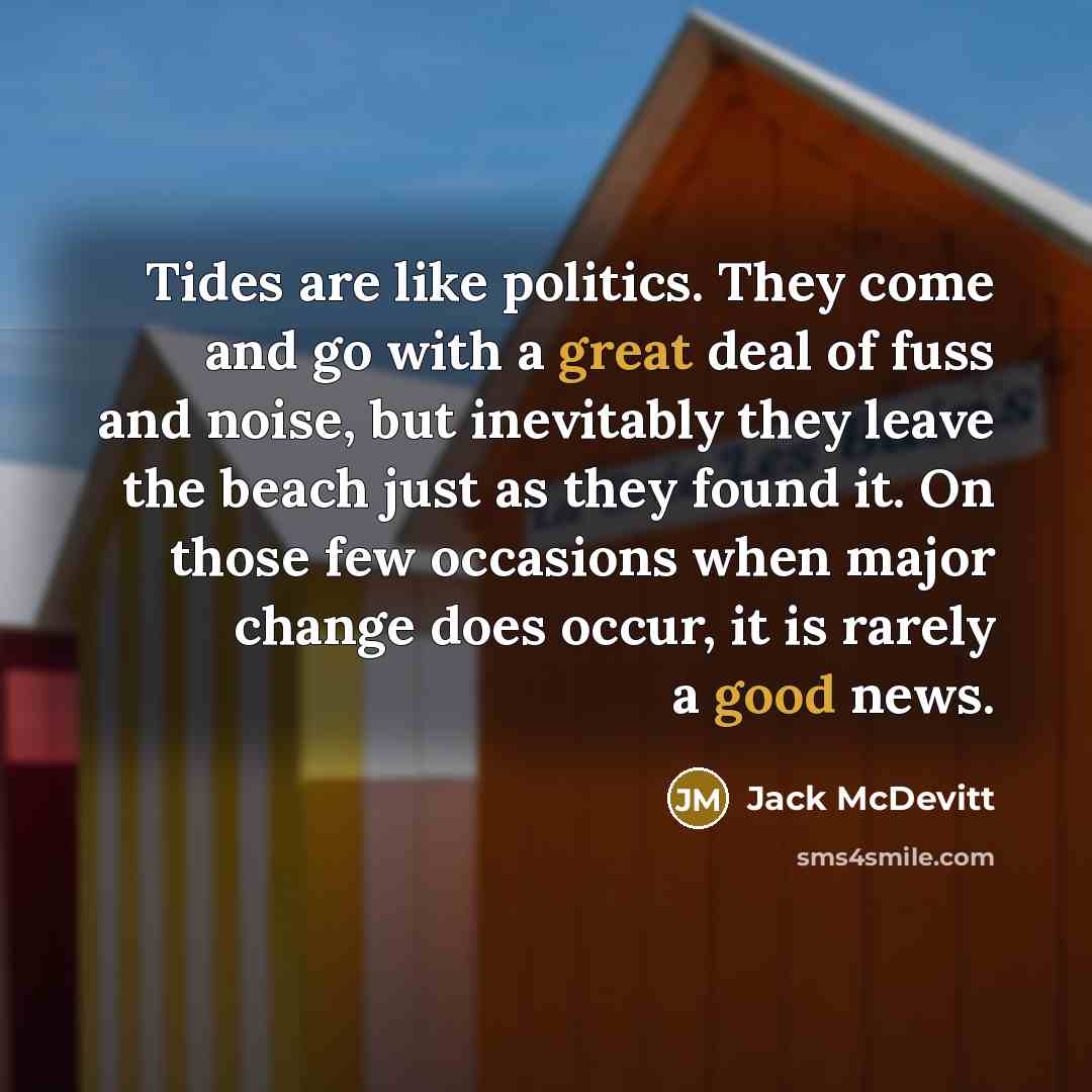 “Tides are like politics. They come and go with a great deal of fuss and noise, but inevitably they leave the beach just as they found it. On those few occasions when major change does occur, it is rarely a good news.” quote by Jack McDevitt