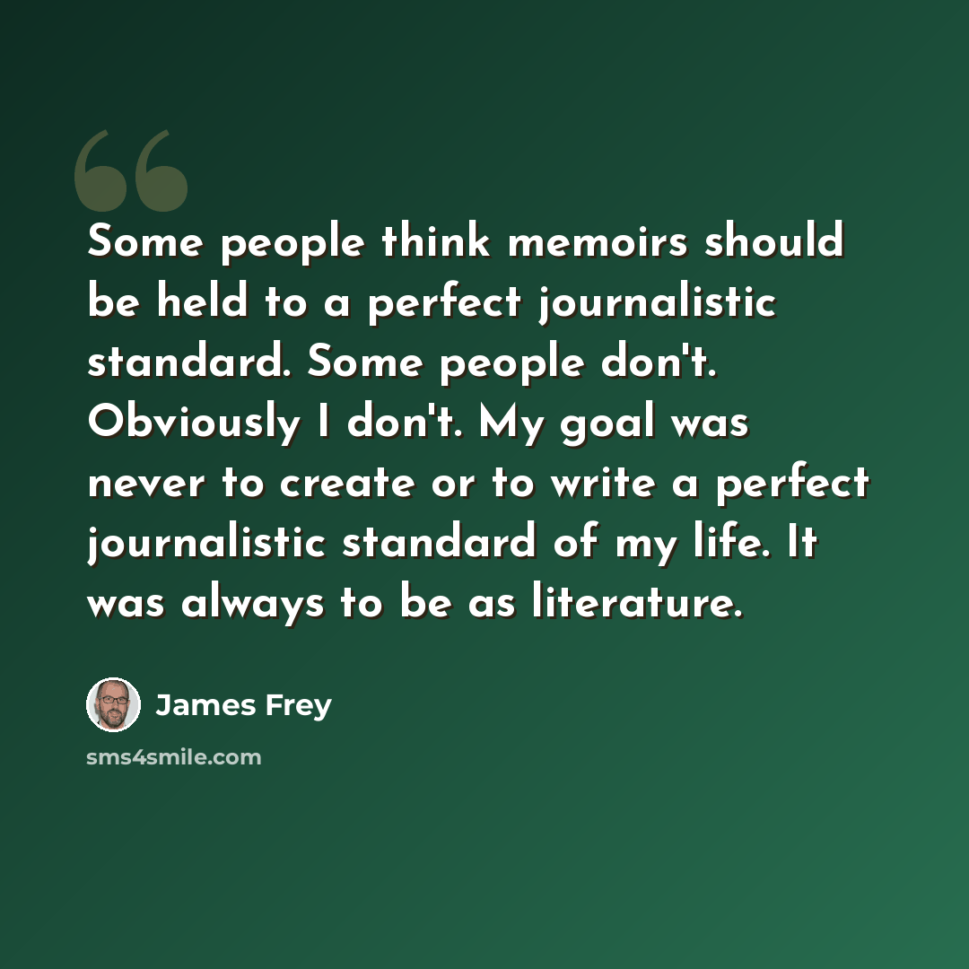 “Some people think memoirs should be held to a perfect journalistic standard. Some people don't. Obviously I don't. My goal was never to create or to write a perfect journalistic standard of my life. It was always to be as literature.” quote by James Frey