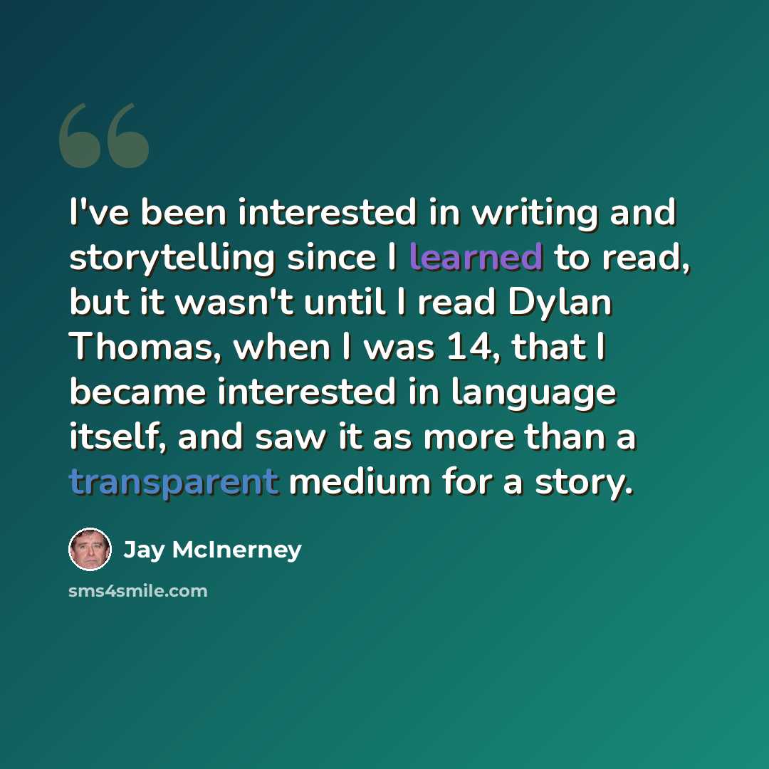 “I've been interested in writing and storytelling since I learned to read, but it wasn't until I read Dylan Thomas, when I was 14, that I became interested in language itself, and saw it as more than a transparent medium for a story.” quote by Jay McInerney