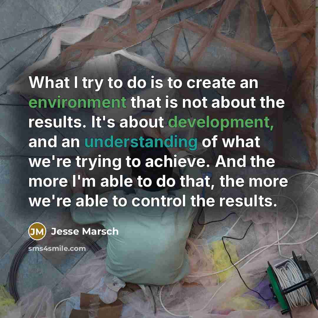 “What I try to do is to create an environment that is not about the results. It's about development, and an understanding of what we're trying to achieve. And the more I'm able to do that, the more we're able to control the results.” quote by Jesse Marsch