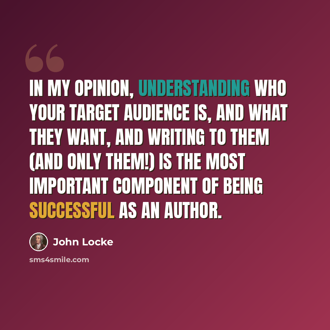 “In my opinion, understanding who your target audience is, and what they want, and writing to them (and only them!) is the most important component of being successful as an author.” quote by John Locke