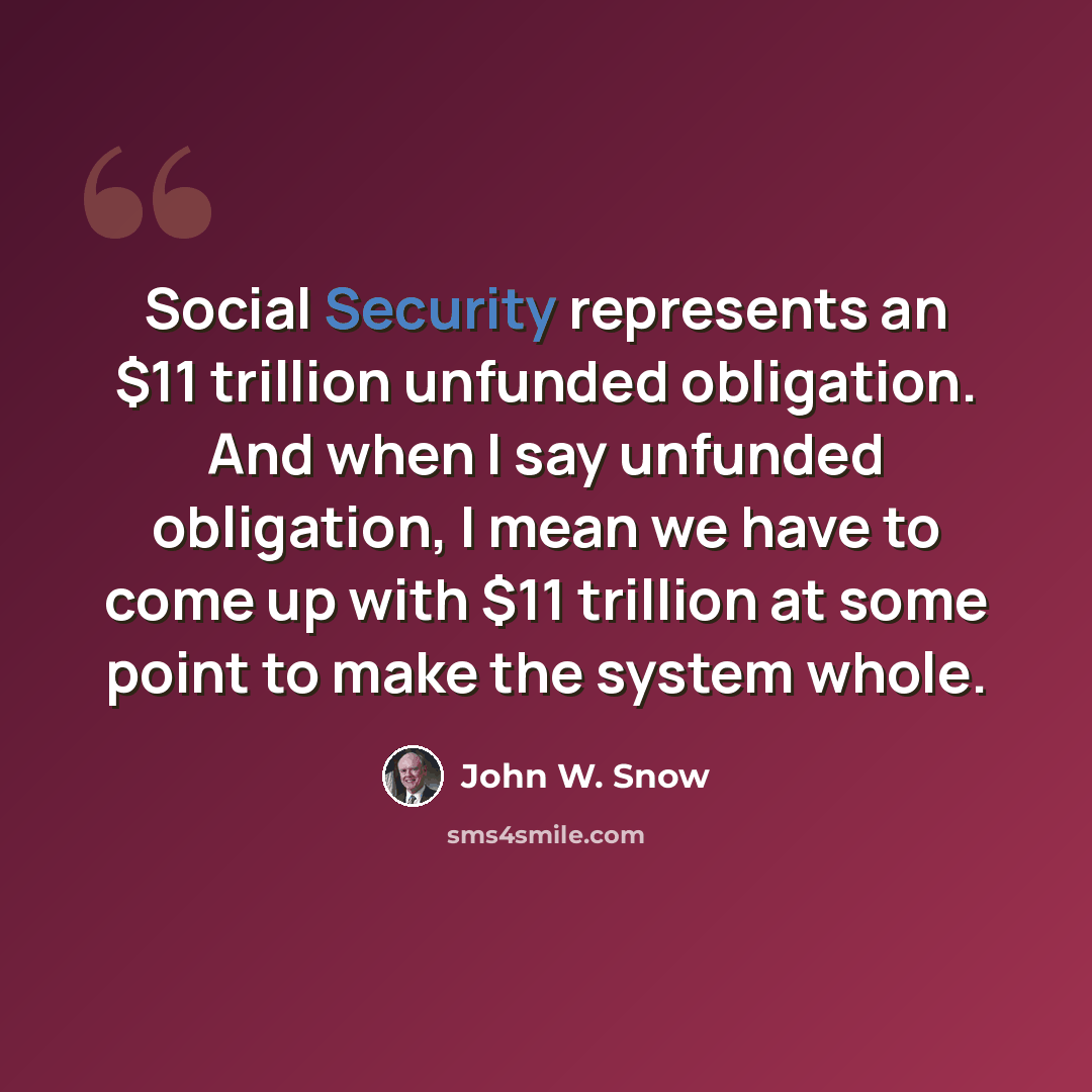 “Social Security represents an $11 trillion unfunded obligation. And when I say unfunded obligation, I mean we have to come up with $11 trillion at some point to make the system whole.” quote by John W. Snow