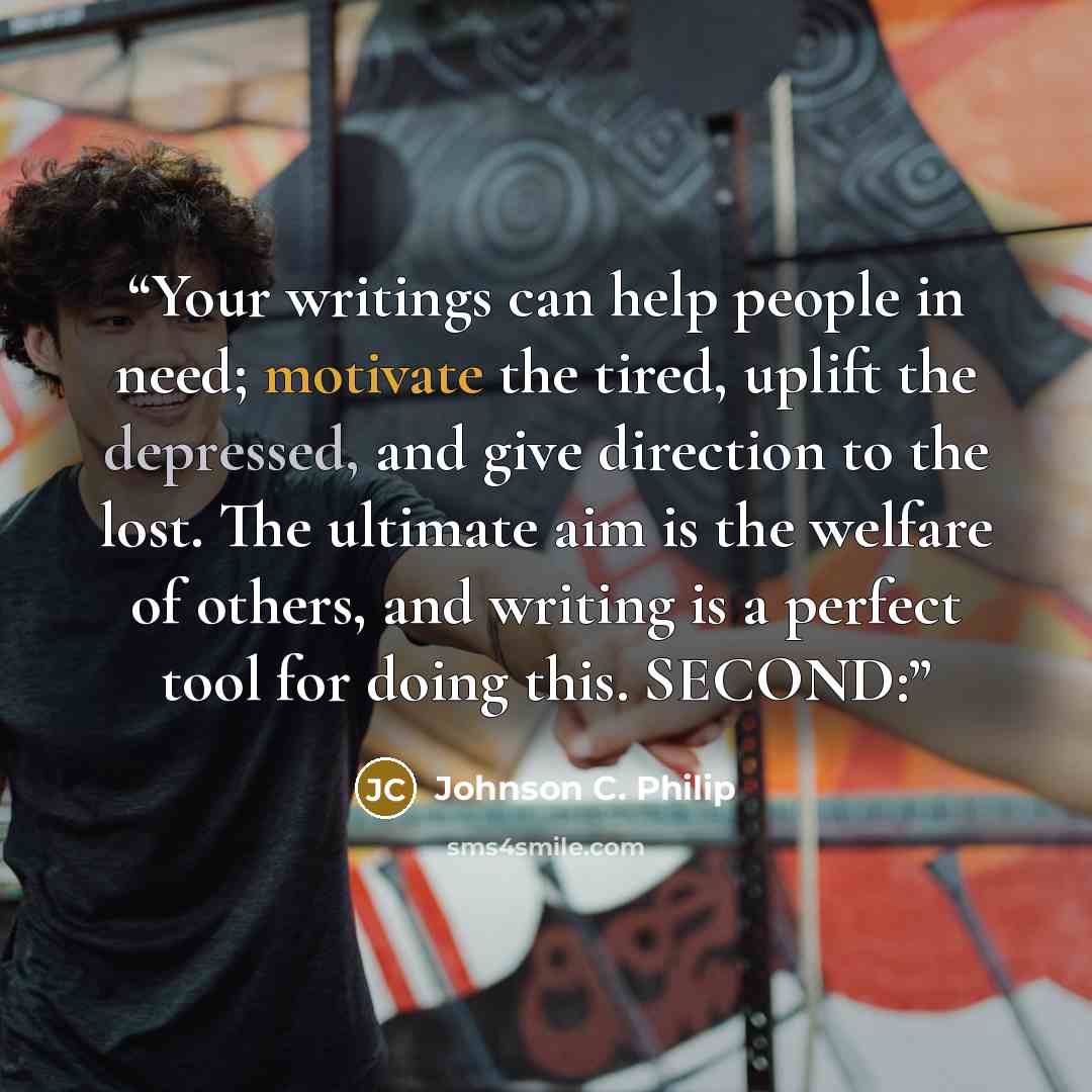 “Your writings can help people in need; motivate the tired, uplift the depressed, and give direction to the lost. The ultimate aim is the welfare of others, and writing is a perfect tool for doing this. SECOND:” quote by Johnson C. Philip