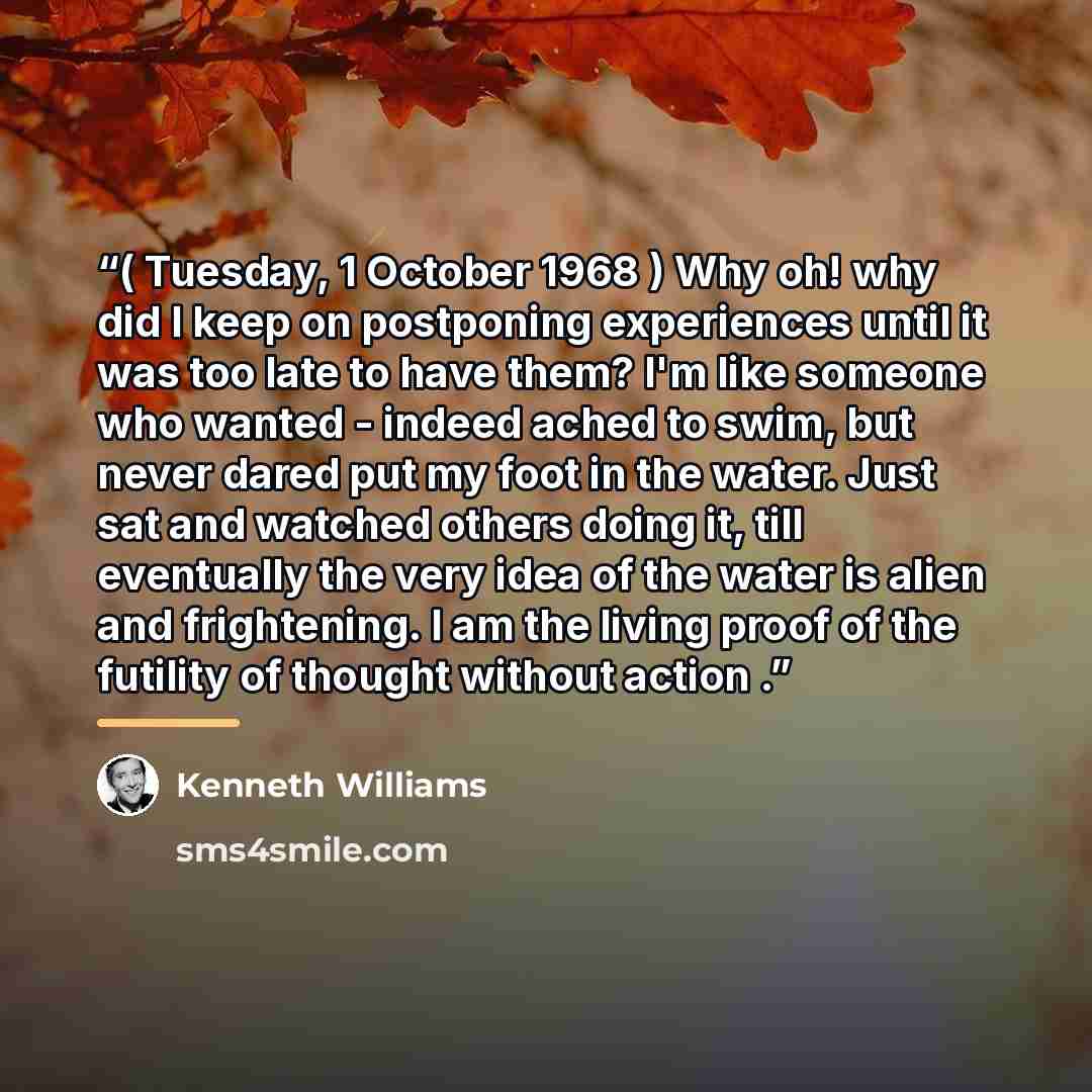 “( Tuesday, 1 October 1968 ) Why oh! why did I keep on postponing experiences until it was too late to have them? I'm like someone who wanted - indeed ached to swim, but never dared put my foot in the water. Just sat and watched others doing it, till eventually the very idea of the water is alien…” quote by Kenneth Williams