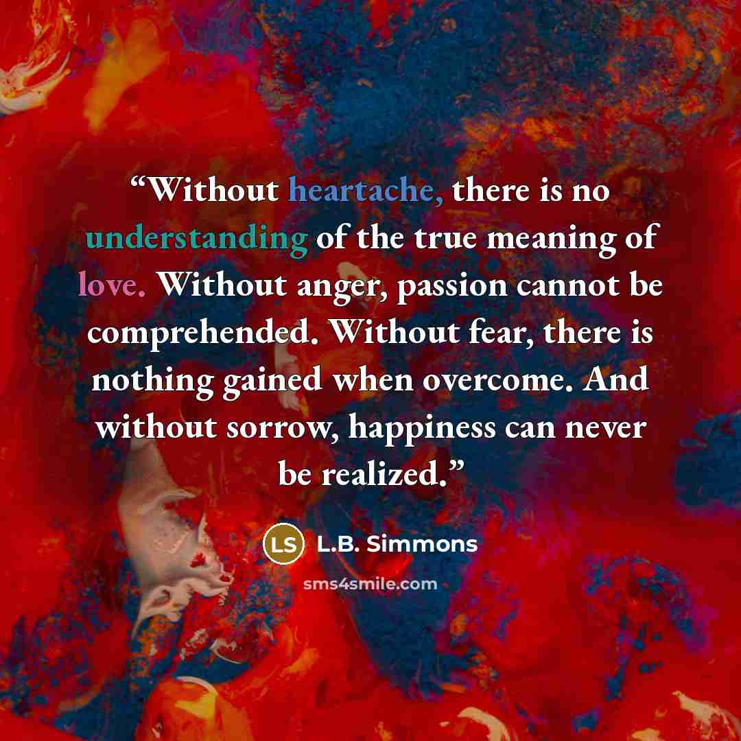 “Without heartache, there is no understanding of the true meaning of love. Without anger, passion cannot be comprehended. Without fear, there is nothing gained when overcome. And without sorrow, happiness can never be realized.” quote by L.B. Simmons
