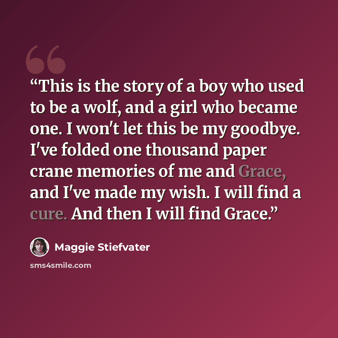 “This is the story of a boy who used to be a wolf, and a girl who became one. I won't let this be my goodbye. I've folded one thousand paper crane memories of me and Grace, and I've made my wish. I will find a cure. And then I will find Grace.” quote by Maggie Stiefvater