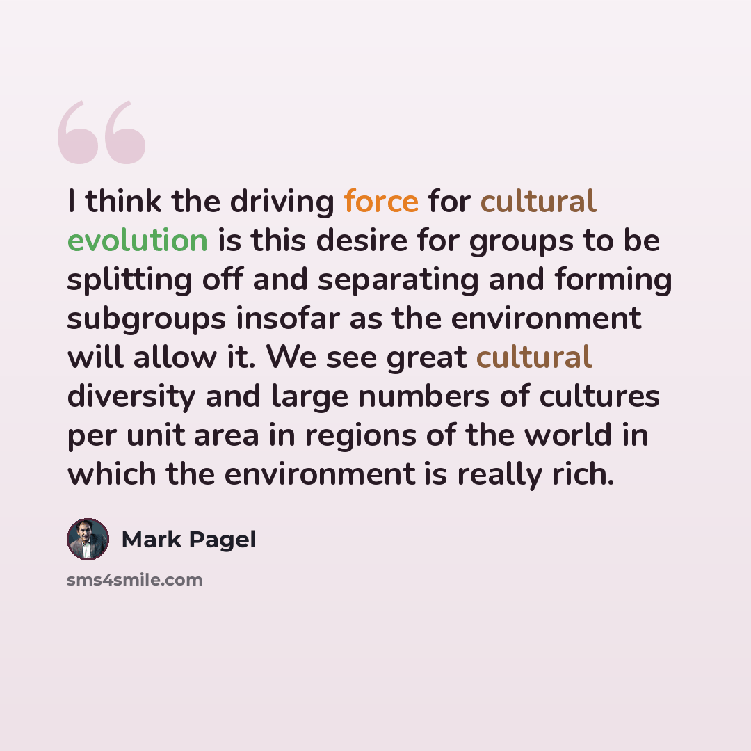 “I think the driving force for cultural evolution is this desire for groups to be splitting off and separating and forming subgroups insofar as the environment will allow it. We see great cultural diversity and large numbers of cultures per unit area in regions of the world in which the environment…” quote by Mark Pagel