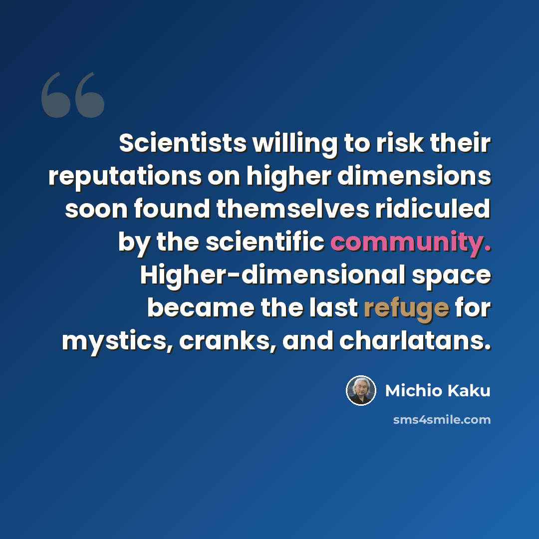 “Scientists willing to risk their reputations on higher dimensions soon found themselves ridiculed by the scientific community. Higher-dimensional space became the last refuge for mystics, cranks, and charlatans.” quote by Michio Kaku
