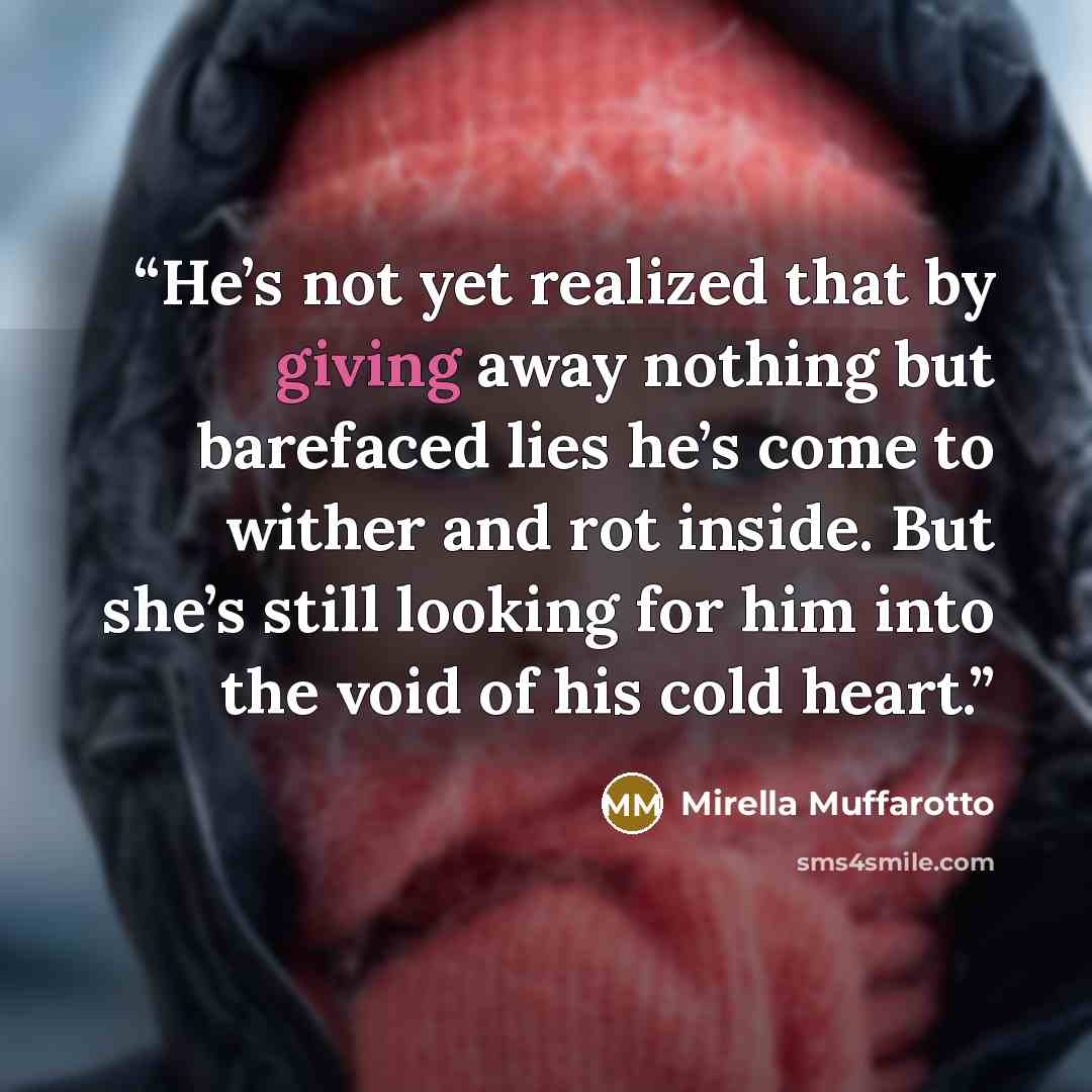 “He’s not yet realized that by giving away nothing but barefaced lies he’s come to wither and rot inside. But she’s still looking for him into the void of his cold heart.” quote by Mirella Muffarotto