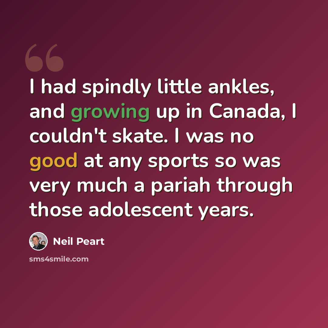 “I had spindly little ankles, and growing up in Canada, I couldn't skate. I was no good at any sports so was very much a pariah through those adolescent years.” quote by Neil Peart