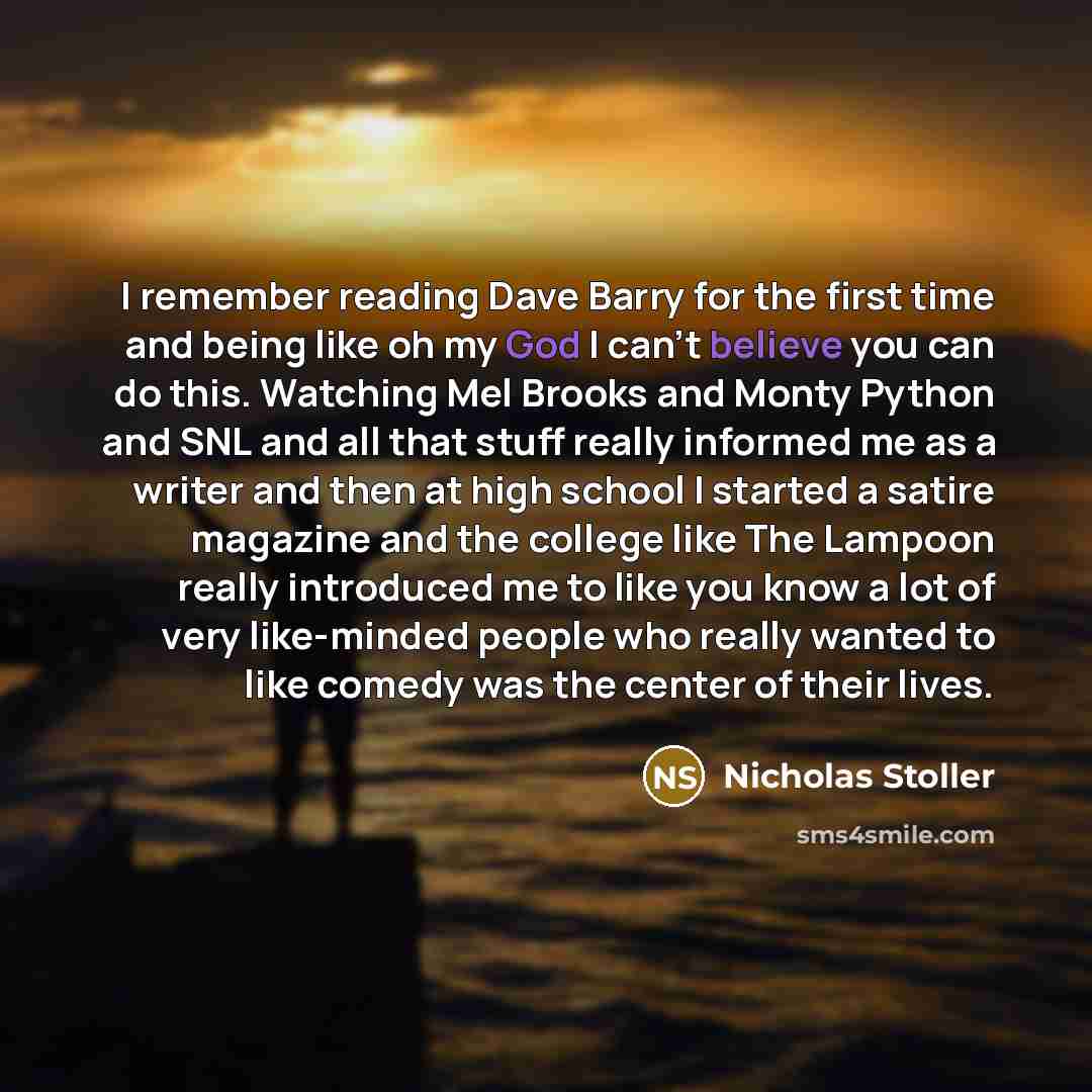 “I remember reading Dave Barry for the first time and being like oh my God I can't believe you can do this. Watching Mel Brooks and Monty Python and SNL and all that stuff really informed me as a writer and then at high school I started a satire magazine and the college like The Lampoon really…” quote by Nicholas Stoller