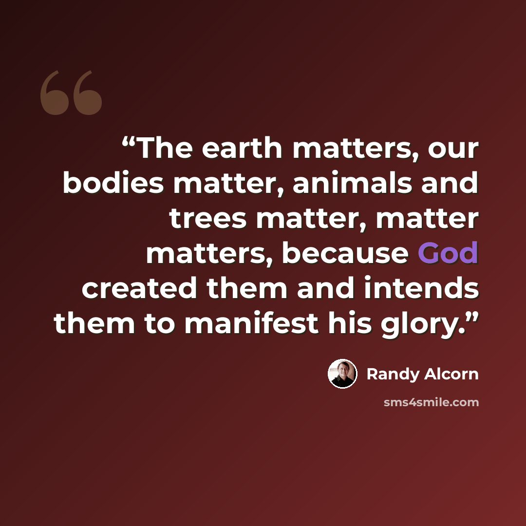 “The earth matters, our bodies matter, animals and trees matter, matter matters, because God created them and intends them to manifest his glory.” quote by Randy Alcorn