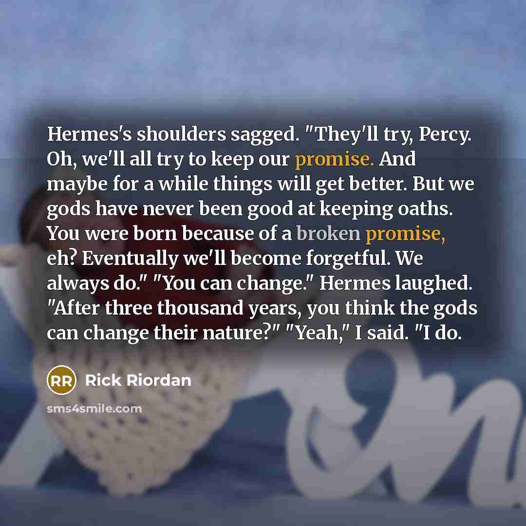 “Hermes's shoulders sagged. "They'll try, Percy. Oh, we'll all try to keep our promise. And maybe for a while things will get better. But we gods have never been good at keeping oaths. You were born because of a broken promise, eh? Eventually we'll become forgetful. We always do." "You can change."…” quote by Rick Riordan
