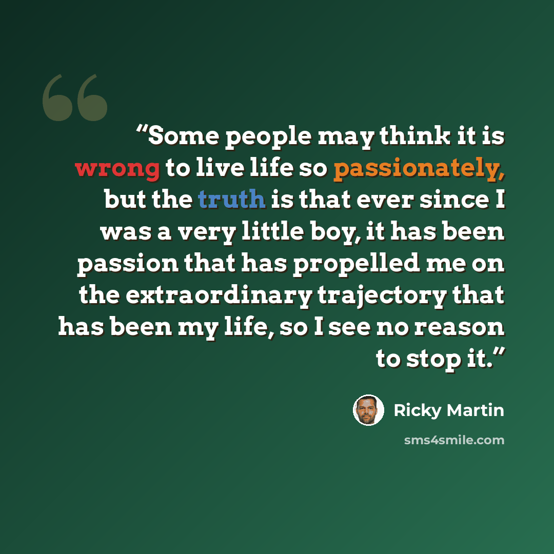 “Some people may think it is wrong to live life so passionately, but the truth is that ever since I was a very little boy, it has been passion that has propelled me on the extraordinary trajectory that has been my life, so I see no reason to stop it.” quote by Ricky Martin