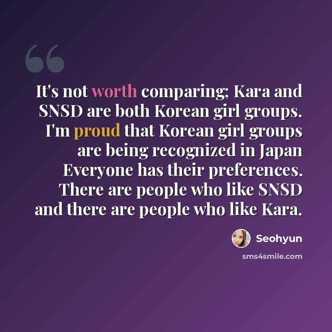 “It's not worth comparing; Kara and SNSD are both Korean girl groups. I'm proud that Korean girl groups are being recognized in Japan Everyone has their preferences. There are people who like SNSD and there are people who like Kara.” quote by Seohyun