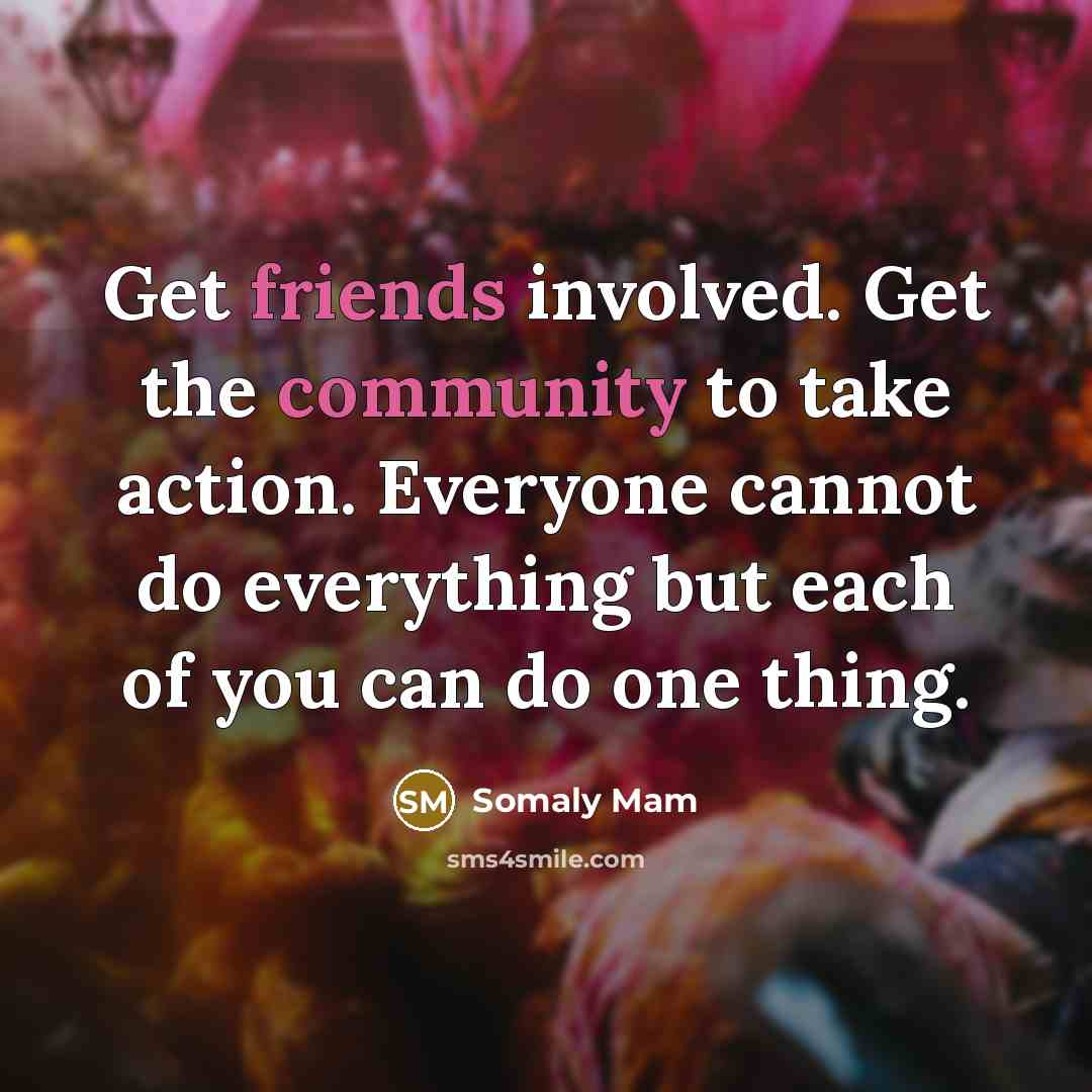 “Get friends involved. Get the community to take action. Everyone cannot do everything but each of you can do one thing.” quote by Somaly Mam
