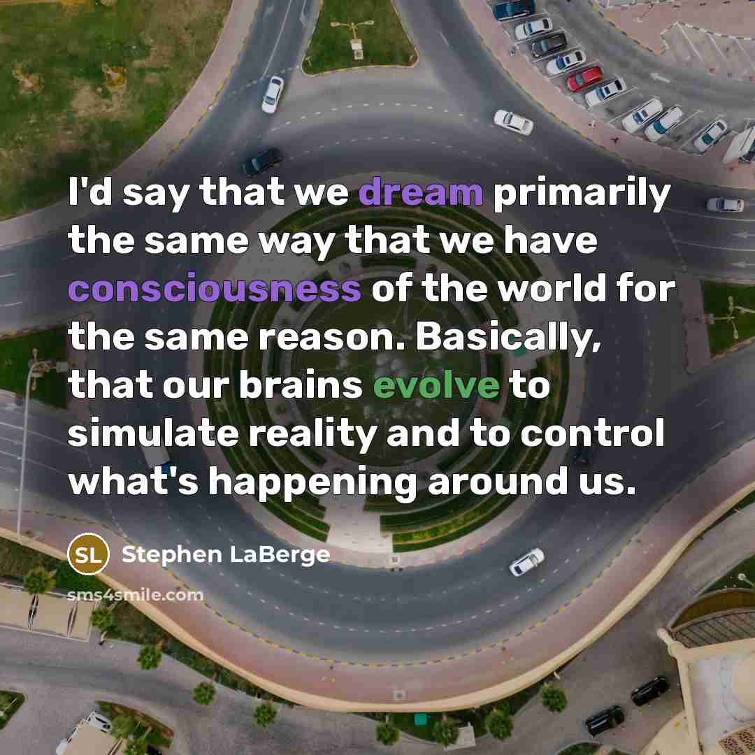 “I'd say that we dream primarily the same way that we have consciousness of the world for the same reason. Basically, that our brains evolve to simulate reality and to control what's happening around us.” quote by Stephen LaBerge