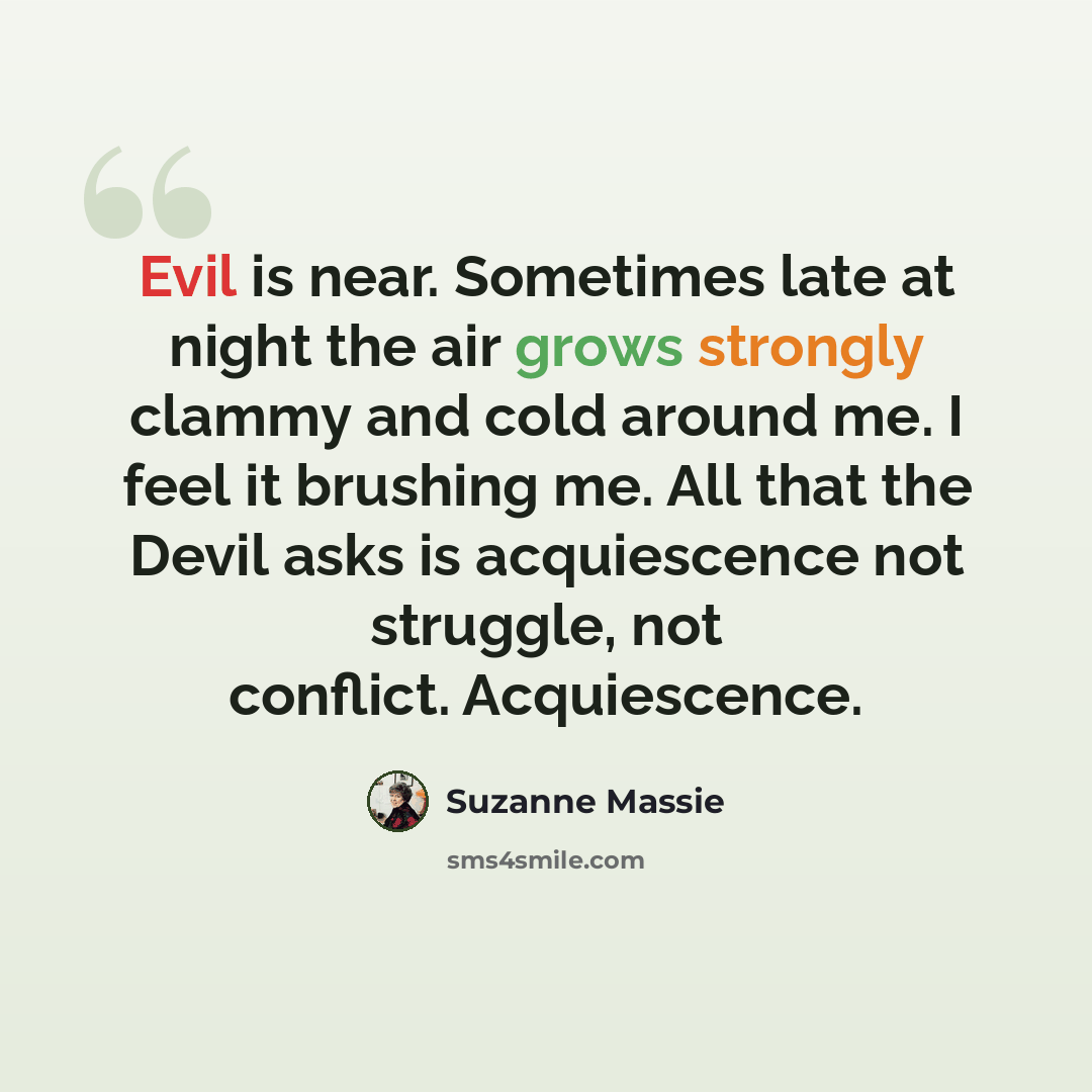 “Evil is near. Sometimes late at night the air grows strongly clammy and cold around me. I feel it brushing me. All that the Devil asks is acquiescence not struggle, not conflict. Acquiescence.” quote by Suzanne Massie