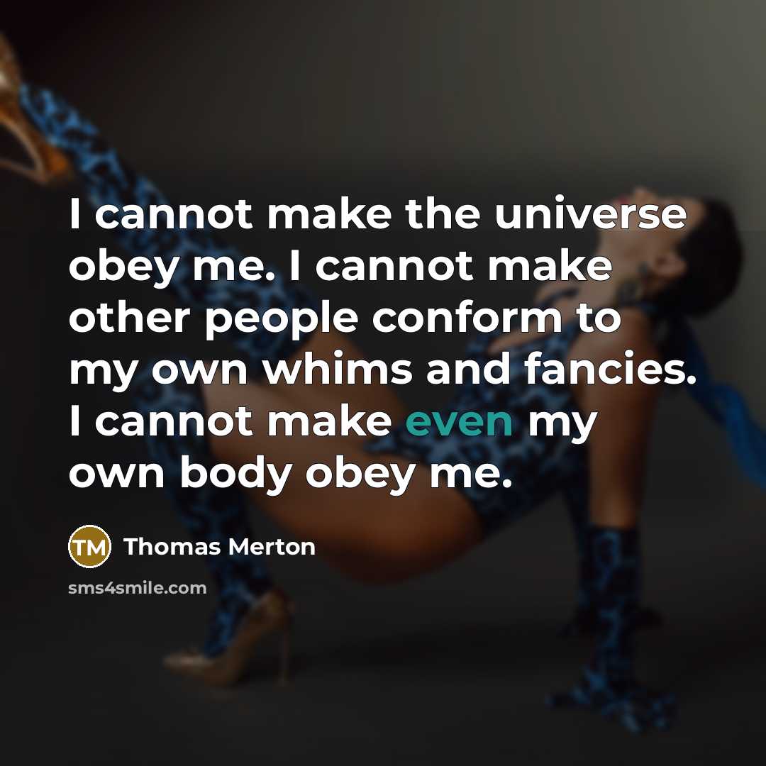 “I cannot make the universe obey me. I cannot make other people conform to my own whims and fancies. I cannot make even my own body obey me.” quote by Thomas Merton