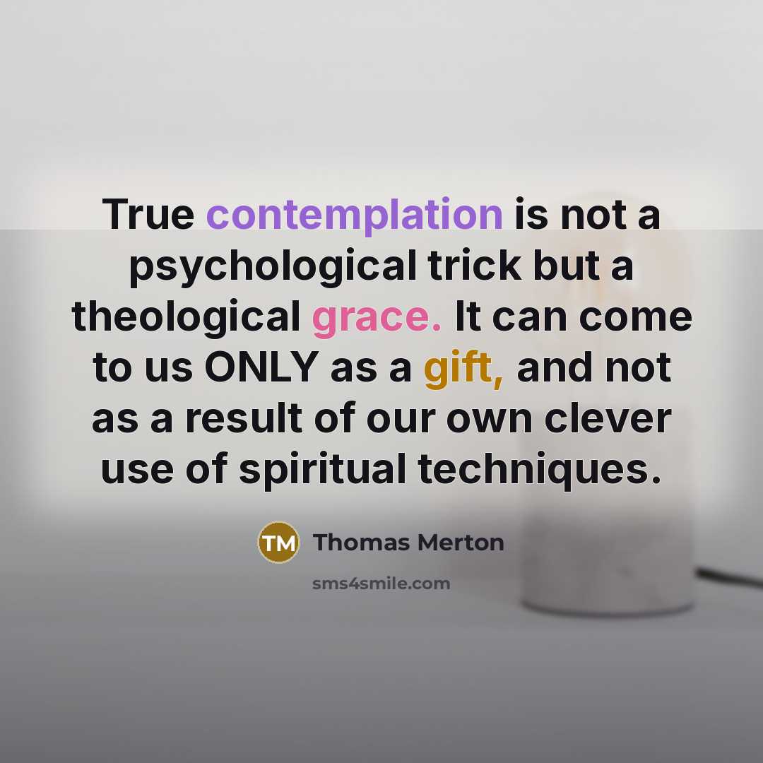 “True contemplation is not a psychological trick but a theological grace. It can come to us ONLY as a gift, and not as a result of our own clever use of spiritual techniques.” quote by Thomas Merton