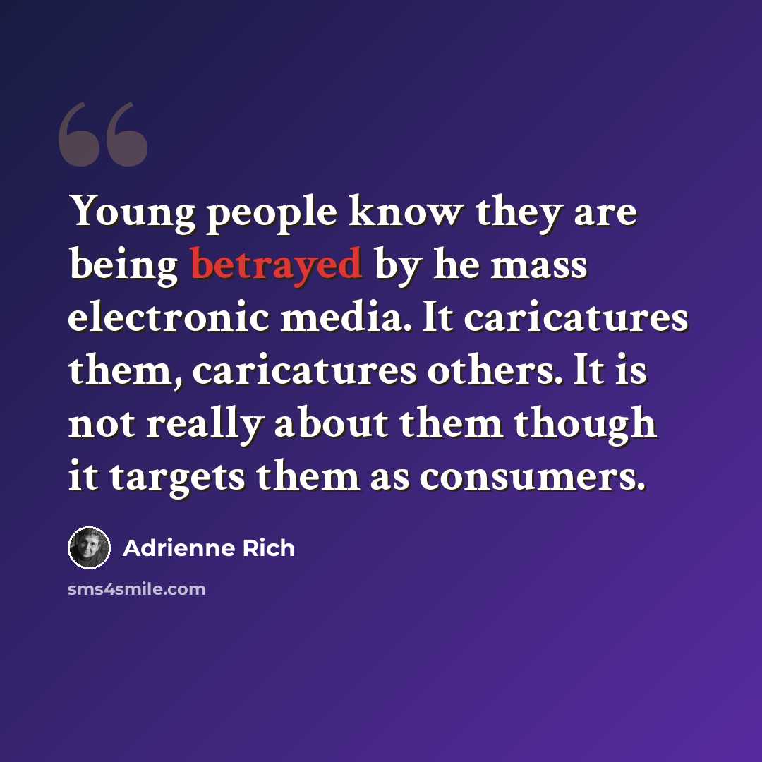 “Young people know they are being betrayed by he mass electronic media. It caricatures them, caricatures others. It is not really about them though it targets them as consumers.” quote by Adrienne Rich