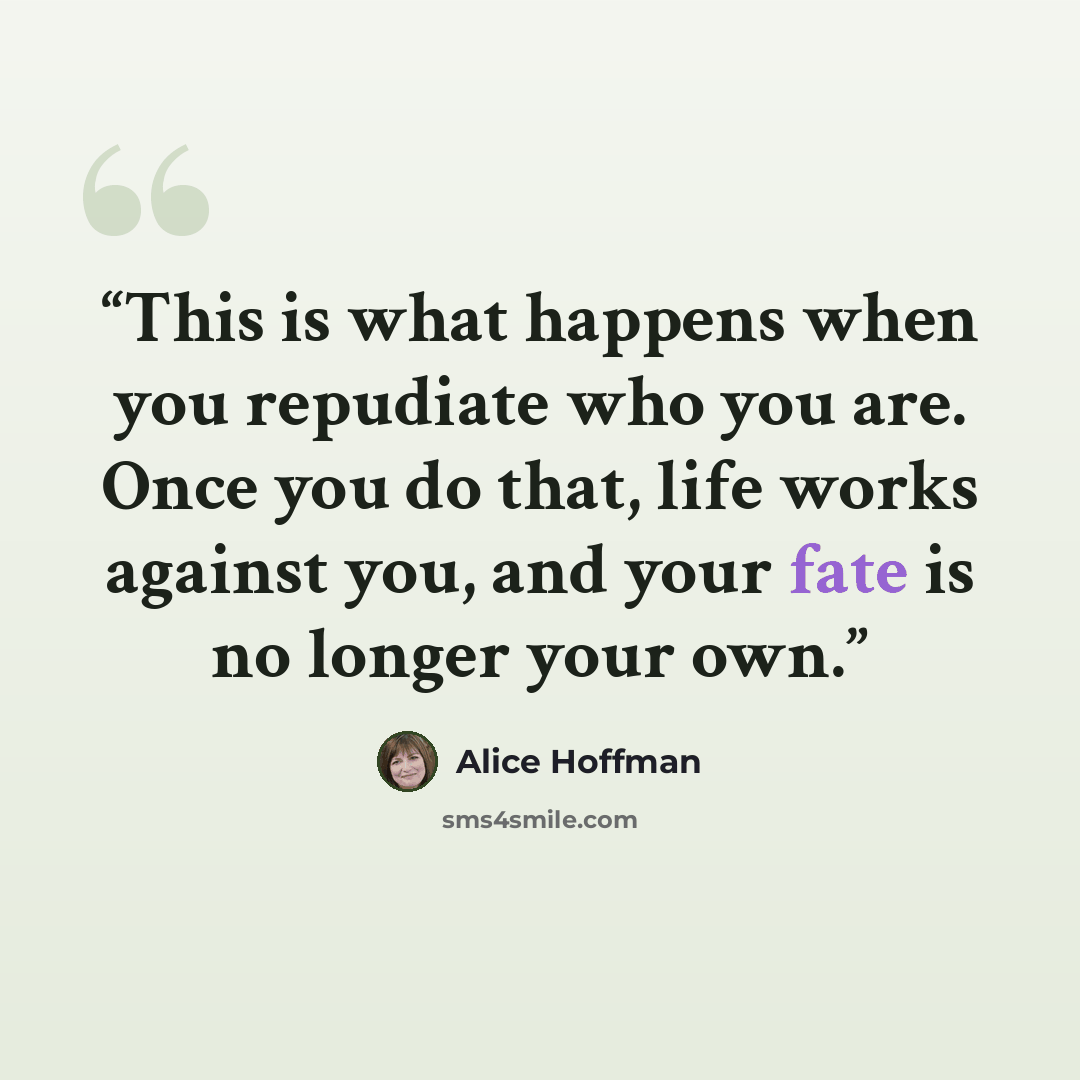 “This is what happens when you repudiate who you are. Once you do that, life works against you, and your fate is no longer your own.” quote by Alice Hoffman