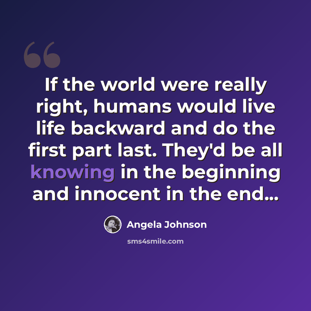 “If the world were really right, humans would live life backward and do the first part last. They'd be all knowing in the beginning and innocent in the end...” quote by Angela Johnson