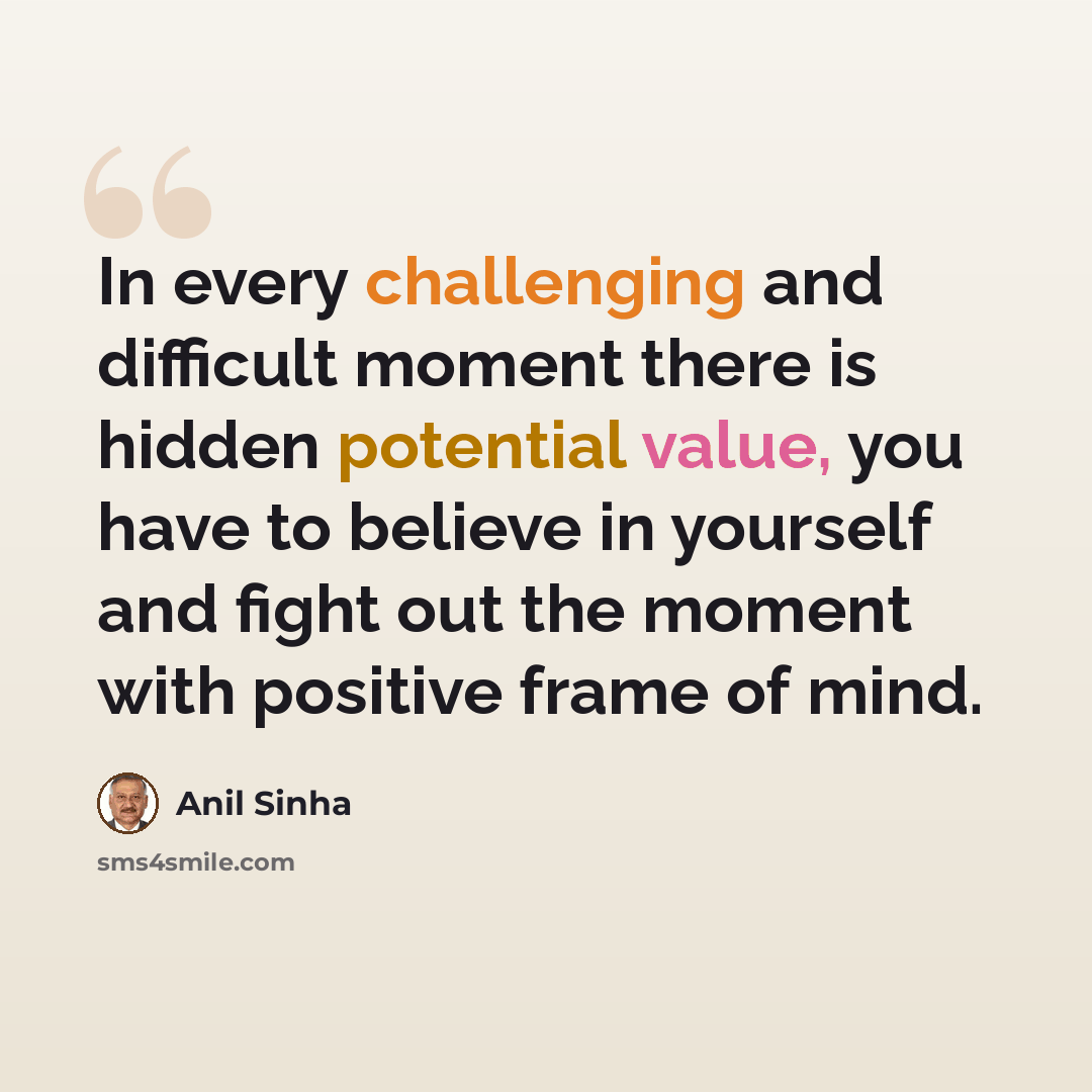 “In every challenging and difficult moment there is hidden potential value, you have to believe in yourself and fight out the moment with positive frame of mind.” quote by Anil Sinha