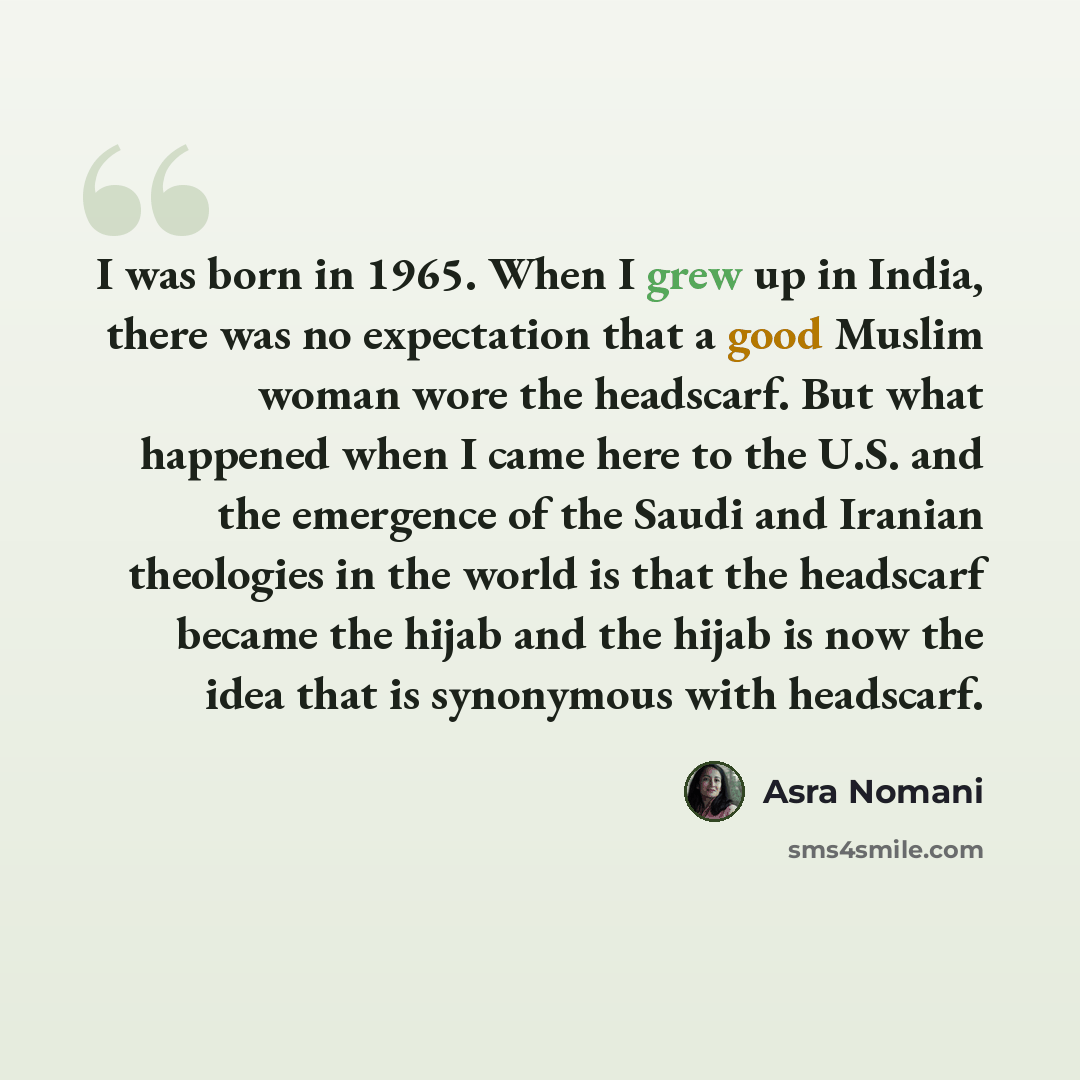 “I was born in 1965. When I grew up in India, there was no expectation that a good Muslim woman wore the headscarf. But what happened when I came here to the U.S. and the emergence of the Saudi and Iranian theologies in the world is that the headscarf became the hijab and the hijab is now the idea…” quote by Asra Nomani