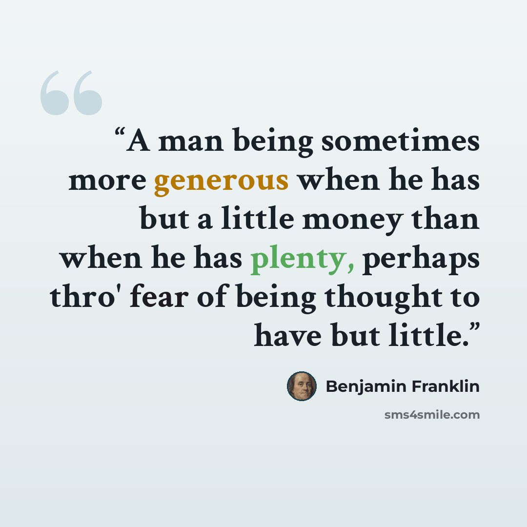 “A man being sometimes more generous when he has but a little money than when he has plenty, perhaps thro' fear of being thought to have but little.” quote by Benjamin Franklin